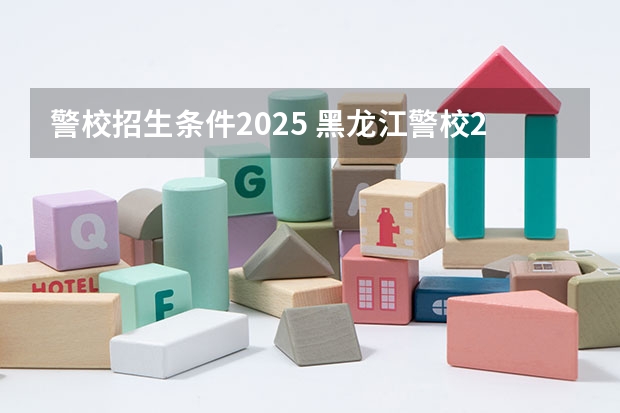 警校招生条件2025 黑龙江警校2025分数线