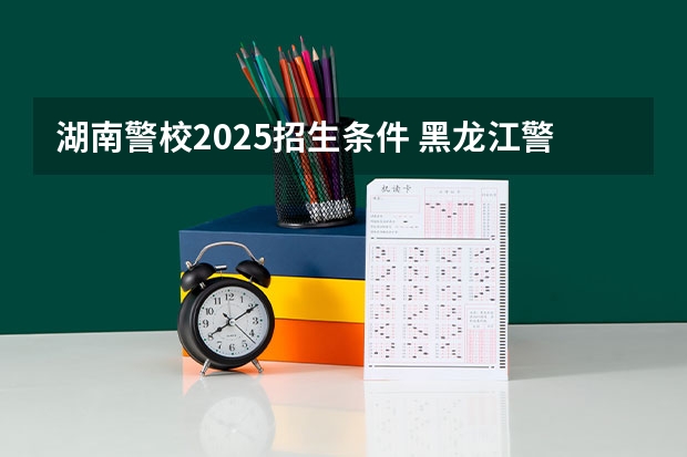 湖南警校2025招生条件 黑龙江警校2025分数线