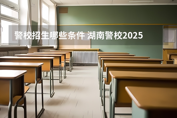 警校招生哪些条件 湖南警校2025招生条件
