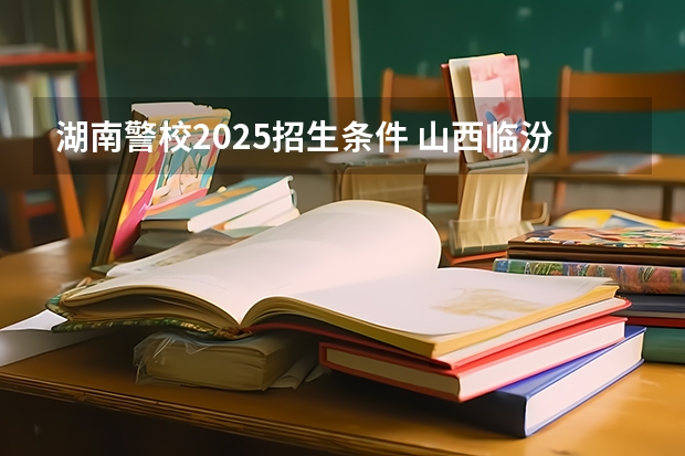 湖南警校2025招生条件 山西临汾警校招生条件