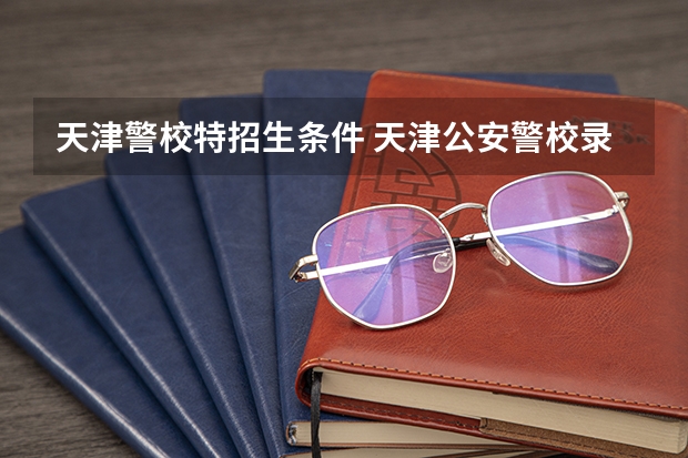 天津警校特招生条件 天津公安警校录取要求