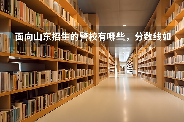 面向山东招生的警校有哪些，分数线如何，以及就业概况等。请详细介绍，或给出网站