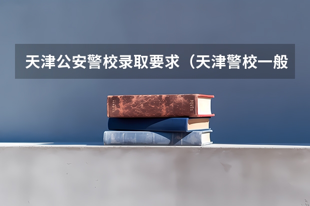 天津公安警校录取要求（天津警校一般是先体检还是先政审）