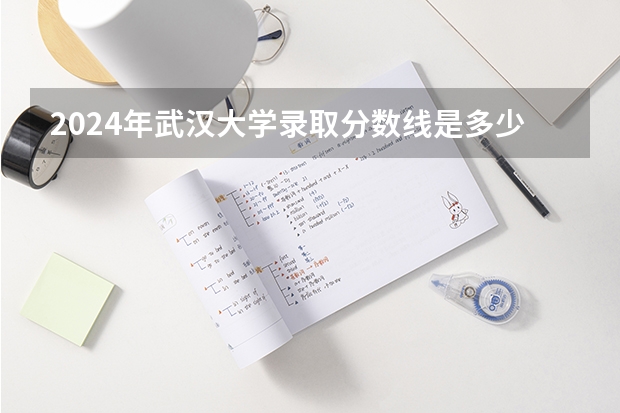 2024年武汉大学录取分数线是多少分(附各省录取最低分)