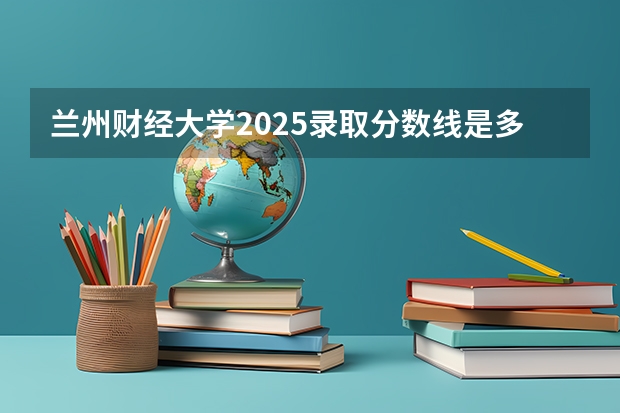兰州财经大学2025录取分数线是多少