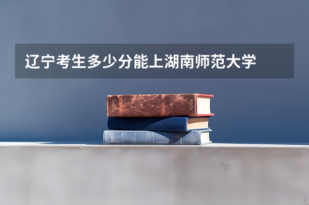 辽宁考生多少分能上湖南师范大学