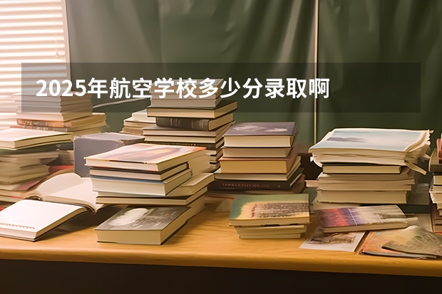 2025年航空学校多少分录取啊